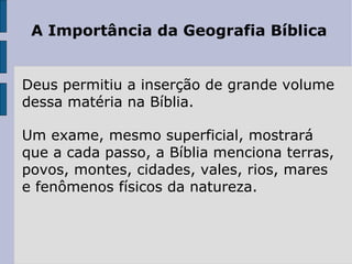 A Importância da Geografia Bíblica


Deus permitiu a inserção de grande volume
dessa matéria na Bíblia.

Um exame, mesmo superficial, mostrará
que a cada passo, a Bíblia menciona terras,
povos, montes, cidades, vales, rios, mares
e fenômenos físicos da natureza.
 