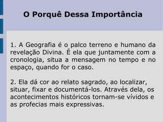 O Porquê Dessa Importância



1. A Geografia é o palco terreno e humano da
revelação Divina. É ela que juntamente com a
cronologia, situa a mensagem no tempo e no
espaço, quando for o caso.

2. Ela dá cor ao relato sagrado, ao localizar,
situar, fixar e documentá-los. Através dela, os
acontecimentos históricos tornam-se vívidos e
as profecias mais expressivas.
 