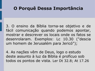 O Porquê Dessa Importância



3. O ensino da Bíblia torna-se objetivo e de
fácil comunicação quando podemos apontar,
mostrar e descrever os locais onde os fatos se
desenrolaram. Exemplos: Lc 10.30 ("descia
um homem de Jerusalém para Jericó");

4. As nações vêm de Deus, logo o estudo
deste assunto à luz da Bíblia é profícuo sob
todos os pontos de vista. Ler Dt 32.8; At 17.26
 