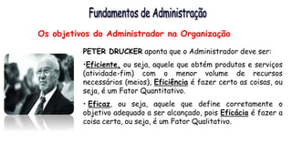 Os objetivos do Administrador na Organização
PETER DRUCKER aponta que o Administrador deve ser:
•Eficiente, ou seja, aquele que obtém produtos e serviços
(atividade-fim) com o menor volume de recursos
necessários (meios), Eficiência é fazer certo as coisas, ou
seja, é um Fator Quantitativo.
• Eficaz, ou seja, aquele que define corretamente o
objetivo adequado a ser alcançado, pois Eficácia é fazer a
coisa certa, ou seja, é um Fator Qualitativo.
 