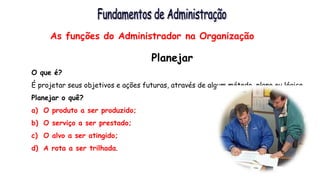 As funções do Administrador na Organização
Planejar
O que é?
É projetar seus objetivos e ações futuras, através de algum método, plano ou lógica.
Planejar o quê?
a) O produto a ser produzido;
b) O serviço a ser prestado;
c) O alvo a ser atingido;
d) A rota a ser trilhada.
 