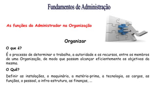 As funções do Administrador na Organização
Organizar
O que é?
É o processo de determinar o trabalho, a autoridade e os recursos, entre os membros
de uma Organização, de modo que possam alcançar eficientemente os objetivos da
mesma.
O Quê?
Definir as instalações, o maquinário, a matéria-prima, a tecnologia, os cargos, as
funções, o pessoal, a infra-estrutura, as finanças, ...
 