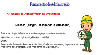 As funções do Administrador na Organização
Liderar (dirigir, coordenar e comandar)
É o ato de dirigir, influenciar e motivar o grupo a realizar as tarefas
essenciais para se atingir os objetivos pretendidos.
Quem?
Gerente de Produção, Presidente de Cipa, Chefe de montagem, Supervisor de Área,
Presidente da Corporação, Vice-Presidente de Logística, etc.
 