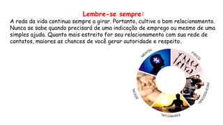 Lembre-se sempre:
A roda da vida continua sempre a girar. Portanto, cultive o bom relacionamento.
Nunca se sabe quando precisará de uma indicação de emprego ou mesmo de uma
simples ajuda. Quanto mais estreito for seu relacionamento com sua rede de
contatos, maiores as chances de você gerar autoridade e respeito.
 