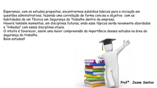 Esperamos, com os estudos propostos, encontrarmos subsídios básicos para a iniciação em
questões administrativas, fazendo uma correlação de forma concisa e objetiva com as
habilidades de um Técnico em Segurança do Trabalho dentro da empresa.
Haverá também momentos, em disciplinas futuras, onde esse tópicos serão novamente abordados
e “linkados” com essas disciplinas atuais.
O intuito é favorecer, assim uma maior compreensão da importância desses estudos na área da
segurança do trabalho.
Bons estudos!!
Profª. Jeane Santos
 