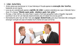 1 – Líder Autoritário
• Ainda vemos aos montes por aí. A sua liderança é focada apenas na execução das tarefas,
baseando-se em regras.
• Leva-se em consideração apenas a opinião do Líder e jamais considera-se o que o liderado tem a
dizer. É o famoso “Manda quem pode, obedece quem tem juízo.”
• Ou seja, o líder define, diz como fazer e quem o fará sem perguntar nada a ninguém, logo pode
acontecer de se ter um liderado desenvolvendo uma atividade fora do seu perfil.
• Normalmente este tipo de líder tem uma equipe desmotivada, pois seus liderados não conseguem
enxergar evolução em suas atividades muito menos em suas carreiras.
 