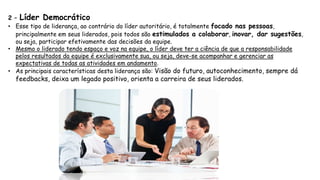 2 – Líder Democrático
• Esse tipo de liderança, ao contrário do líder autoritário, é totalmente focado nas pessoas,
principalmente em seus liderados, pois todos são estimulados a colaborar, inovar, dar sugestões,
ou seja, participar efetivamente das decisões da equipe.
• Mesmo o liderado tendo espaço e voz na equipe, o líder deve ter a ciência de que a responsabilidade
pelos resultados da equipe é exclusivamente sua, ou seja, deve-se acompanhar e gerenciar as
expectativas de todas as atividades em andamento.
• As principais características desta liderança são: Visão do futuro, autoconhecimento, sempre dá
feedbacks, deixa um legado positivo, orienta a carreira de seus liderados.
 