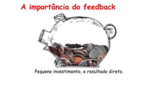 A importância do feedback
Pequeno investimento, e resultado direto.
 