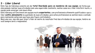 3 – Líder Liberal
Este tipo de liderança consiste em dar total liberdade para os membros de sua equipe, de forma que
eles possam realizar suas atividades sem uma supervisão constante, nestes casos se o líder interferir muito, a
equipe pode enxergar com maus olhos.
Esta liderança só funcionará em equipes muito experientes, com profissionais altamente qualificados e que o
líder confie plenamente na qualidade de suas atividades, pois estes profissionais se sentem mais a vontade
para realizarem estas sem que haja uma figura controladora.
Mais uma vez, isso não quer dizer o líder se isente do resultado final das atividades de sua equipe, lembre-se
você sempre será o responsável.
 