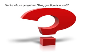 Vocês irão se perguntar: “Mas, que tipo deve ser?”
 