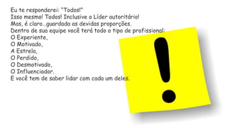Eu te responderei: “Todos!”
Isso mesmo! Todos! Inclusive o Líder autoritário!
Mas, é claro…guardada as devidas proporções.
Dentro de sua equipe você terá todo o tipo de profissional:
O Experiente,
O Motivado,
A Estrela,
O Perdido,
O Desmotivado,
O Influenciador.
E você tem de saber lidar com cada um deles.
 