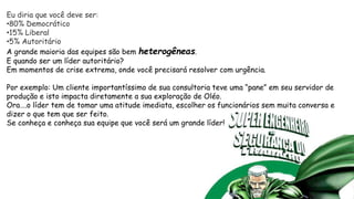 Eu diria que você deve ser:
•80% Democrático
•15% Liberal
•5% Autoritário
A grande maioria das equipes são bem heterogêneas.
E quando ser um líder autoritário?
Em momentos de crise extrema, onde você precisará resolver com urgência.
Por exemplo: Um cliente importantíssimo de sua consultoria teve uma “pane” em seu servidor de
produção e isto impacta diretamente a sua exploração de Oléo.
Ora….o líder tem de tomar uma atitude imediata, escolher os funcionários sem muita conversa e
dizer o que tem que ser feito.
Se conheça e conheça sua equipe que você será um grande líder!
 