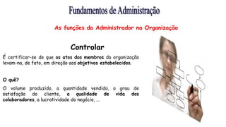 Controlar
É certificar-se de que os atos dos membros da organização
levam-na, de fato, em direção aos objetivos estabelecidos.
O quê?
O volume produzido, a quantidade vendida, o grau de
satisfação do cliente, a qualidade de vida dos
colaboradores, a lucratividade do negócio, ...
As funções do Administrador na Organização
 