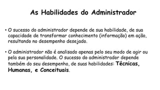 As Habilidades do Administrador
• O sucesso do administrador depende de sua habilidade, de sua
capacidade de transformar conhecimento (informação) em ação,
resultando no desempenho desejado.
• O administrador não é analisado apenas pelo seu modo de agir ou
pela sua personalidade. O sucesso do administrador depende
também do seu desempenho, de suas habilidades: Técnicas,
Humanas, e Conceituais.
 