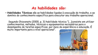 As habilidades são:
• Habilidades Técnicas são as habilidades ligadas à execução do trabalho, e ao
domínio do conhecimento específico para executar seu trabalho operacional.
Segundo Chiavenato (2000, p. 3) habilidade técnica “[...]consiste em utilizar
conhecimentos, métodos, técnicas e equipamentos necessários para o
desempenho de tarefas específicas, por meio da experiência e educação. É
muito importante para o nível operacional”.
 