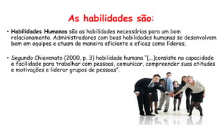 As habilidades são:
• Habilidades Humanas são as habilidades necessárias para um bom
relacionamento. Administradores com boas habilidades humanas se desenvolvem
bem em equipes e atuam de maneira eficiente e eficaz como líderes.
• Segundo Chiavenato (2000, p. 3) habilidade humana “[...]consiste na capacidade
e facilidade para trabalhar com pessoas, comunicar, compreender suas atitudes
e motivações e liderar grupos de pessoas”.
 