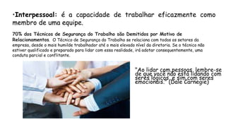 •Interpessoal: é a capacidade de trabalhar eficazmente como
membro de uma equipe.
70% dos Técnicos de Segurança do Trabalho são Demitidos por Motivo de
Relacionamentos. O Técnico de Segurança do Trabalho se relaciona com todos os setores da
empresa, desde o mais humilde trabalhador até o mais elevado nível da diretoria. Se o técnico não
estiver qualificado e preparado para lidar com essa realidade, irá adotar consequentemente, uma
conduta parcial e conflitante.
"Ao lidar com pessoas, lembre-se
de que você não está lidando com
seres lógicos, e sim com seres
emocionais." (Dale Carnegie)
 
