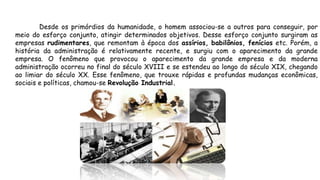 Desde os primórdios da humanidade, o homem associou-se a outros para conseguir, por
meio do esforço conjunto, atingir determinados objetivos. Desse esforço conjunto surgiram as
empresas rudimentares, que remontam à época dos assírios, babilônios, fenícios etc. Porém, a
história da administração é relativamente recente, e surgiu com o aparecimento da grande
empresa. O fenômeno que provocou o aparecimento da grande empresa e da moderna
administração ocorreu no final do século XVIII e se estendeu ao longo do século XIX, chegando
ao limiar do século XX. Esse fenômeno, que trouxe rápidas e profundas mudanças econômicas,
sociais e políticas, chamou-se Revolução Industrial.
 