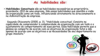As habilidades são:
• Habilidades Conceituais são as habilidades necessárias ao proprietário,
presidente, CEO de uma empresa. São essas habilidades que mantêm a visão
da organização como um todo, influenciando diretamente no direcionamento e
na Administração da empresa.
Segundo Chiavenato (2000, p. 3), "Habilidade conceitual: Consiste na
capacidade de compreender a complexidade da organização com um todo e o
ajustamento do comportamento de suas partes. Essa habilidade permite que a
pessoa se comporte de acordo com os objetivos da organização total e não
apenas de acordo com os objetivos e as necessidades de seu departamento ou
grupo imediato."
 