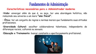 Características necessárias para o Administrador moderno
•Visão: enxergar além do que é, ou seja, ter uma abordagem holística, não
reduzindo seu universo a um mero "ano fiscal".
• Ética: ter um conjunto de regras e normas morais que fundamenta suas atitudes
profissionais.
•Diversidade Cultural: escolher colaboradores talentosos, independente de
diferenças raciais, culturais ou sexuais.
•Educação e Treinamento: buscar constante o aperfeiçoamento profissional.
 