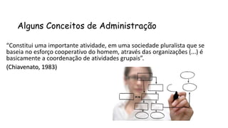 Alguns Conceitos de Administração
“Constitui uma importante atividade, em uma sociedade pluralista que se
baseia no esforço cooperativo do homem, através das organizações (...) é
basicamente a coordenação de atividades grupais”.
(Chiavenato, 1983)
 