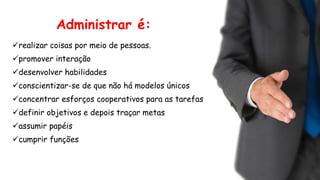Administrar é:
realizar coisas por meio de pessoas.
promover interação
desenvolver habilidades
conscientizar-se de que não há modelos únicos
concentrar esforços cooperativos para as tarefas
definir objetivos e depois traçar metas
assumir papéis
cumprir funções
 