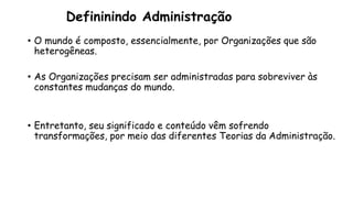 Defininindo Administração
• O mundo é composto, essencialmente, por Organizações que são
heterogêneas.
• As Organizações precisam ser administradas para sobreviver às
constantes mudanças do mundo.
• Entretanto, seu significado e conteúdo vêm sofrendo
transformações, por meio das diferentes Teorias da Administração.
 