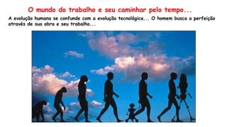 A evolução humana se confunde com a evolução tecnológica... O homem busca a perfeição
através de sua obra e seu trabalho...
O mundo do trabalho e seu caminhar pelo tempo...
 