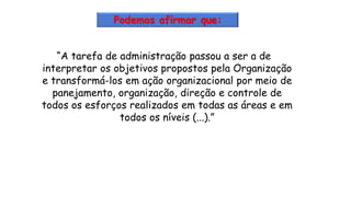 “A tarefa de administração passou a ser a de
interpretar os objetivos propostos pela Organização
e transformá-los em ação organizacional por meio de
panejamento, organização, direção e controle de
todos os esforços realizados em todas as áreas e em
todos os níveis (...).”
Podemos afirmar que:
 