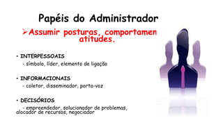 Papéis do Administrador
Assumir posturas, comportamento,
atitudes.
• INTERPESSOAIS
- símbolo, líder, elemento de ligação
• INFORMACIONAIS
- coletor, disseminador, porta-voz
• DECISÓRIOS
- empreendedor, solucionador de problemas,
alocador de recursos, negociador
 