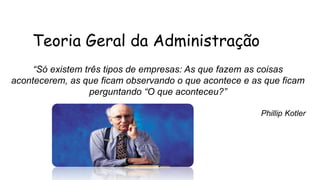 Teoria Geral da Administração
“Só existem três tipos de empresas: As que fazem as coisas
acontecerem, as que ficam observando o que acontece e as que ficam
perguntando “O que aconteceu?”
Phillip Kotler
 