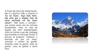 A frase não devia lhe desestimular,
não é o objetivo. Não, o objetivo é
"se vai fazer, faça bem feito,
não ache que o simples fato de
estar motivado irá lhe fazer
vencer". Não basta a vontade—
que muitas vezes vem da extrema
necessidade, como no caso de
alguém que está desempregado,
cheio de contas e que não consegue
oportunidade no mercado formal. É
preciso se preparar. Conhecer o
mercado em que vai atuar,
entender o mínimo de gestão,
entender onde vai gastar, onde vai
ganhar, como vai ganhar e muito
mais.
 