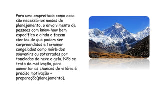 Para uma empreitada como essa
são necessários meses de
planejamento, o envolvimento de
pessoas com know-how bem
específico e ainda o fazem
cientes de que podem ser
surpreendidos e terminar
congelados como mórbidos
souvenirs ou soterrados por
toneladas de neve e gelo. Não se
trata de motivação, para
aumentar as chances de vitória é
preciso motivação +
preparação(planejamento).
 