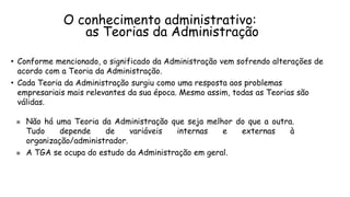 O conhecimento administrativo:
as Teorias da Administração
• Conforme mencionado, o significado da Administração vem sofrendo alterações de
acordo com a Teoria da Administração.
• Cada Teoria da Administração surgiu como uma resposta aos problemas
empresariais mais relevantes da sua época. Mesmo assim, todas as Teorias são
válidas.
 Não há uma Teoria da Administração que seja melhor do que a outra.
Tudo depende de variáveis internas e externas à
organização/administrador.
 A TGA se ocupa do estudo da Administração em geral.
 