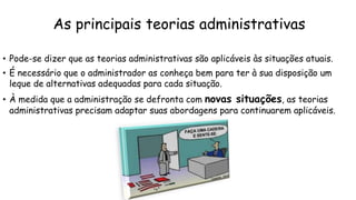 As principais teorias administrativas
• Pode-se dizer que as teorias administrativas são aplicáveis às situações atuais.
• É necessário que o administrador as conheça bem para ter à sua disposição um
leque de alternativas adequadas para cada situação.
• À medida que a administração se defronta com novas situações, as teorias
administrativas precisam adaptar suas abordagens para continuarem aplicáveis.
 