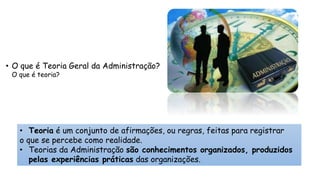 • O que é Teoria Geral da Administração?
O que é teoria?
• Teoria é um conjunto de afirmações, ou regras, feitas para registrar
o que se percebe como realidade.
• Teorias da Administração são conhecimentos organizados, produzidos
pelas experiências práticas das organizações.
 