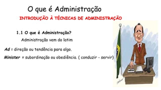 INTRODUÇÃO À TÉCNICAS DE ADMINISTRAÇÃO
1.1 O que é Administração?
Administração vem do latim
Ad = direção ou tendência para algo.
Minister = subordinação ou obediência. ( conduzir - servir)
O que é Administração
 