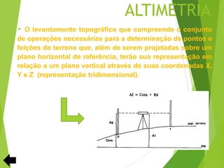 ALTIMETRIA
 O levantamento topográfico que compreende o conjunto
de operações necessárias para a determinação de pontos e
feições do terreno que, além de serem projetadas sobre um
plano horizontal de referência, terão sua representação em
relação a um plano vertical através de suas coordenadas X,
Y e Z (representação tridimensional).
 