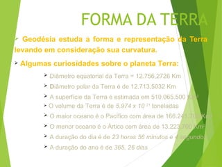 FORMA DA TERRA
 Geodésia estuda a forma e representação da Terra
levando em consideração sua curvatura.
   Algumas curiosidades sobre o planeta Terra:
             Diâmetro equatorial da Terra = 12.756,2726 Km
             Diâmetro polar da Terra é de 12.713,5032 Km
           A superfície da Terra é estimada em 510.065.500 Km2
           O volume da Terra é de 5,974 x 10 21 toneladas

             O maior oceano é o Pacífico com área de 166.241.700 Km2
             O menor oceano é o Ártico com área de 13.223.700 Km2
             A duração do dia é de 23 horas 56 minutos e 4 segundos
             A duração do ano é de 365, 26 dias
 