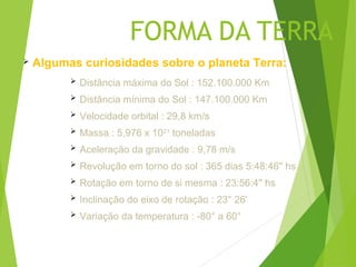 FORMA DA TERRA
   Algumas curiosidades sobre o planeta Terra:
             Distância máxima do Sol : 152.100.000 Km
             Distância mínima do Sol : 147.100.000 Km
             Velocidade orbital : 29,8 km/s
             Massa : 5,976 x 1021 toneladas
             Aceleração da gravidade : 9,78 m/s
             Revolução em torno do sol : 365 dias 5:48:46'' hs
             Rotação em torno de si mesma : 23:56:4'' hs
             Inclinação do eixo de rotação : 23° 26'
             Variação da temperatura : -80° a 60°
 