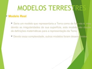 MODELOS TERRESTRES
   Modelo Real

      Seria um modelo que representaria a Terra como de fato ela é, mas
     devido as irregularidades de sua superfície, este modelo não dispõe
     de definições matemáticas para a representação da Terra.
        Devido essa complexidade, outros modelos foram desenvolvidos.
 