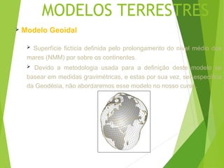 MODELOS TERRESTRES
   Modelo Geoidal

     Superfície fictícia definida pelo prolongamento do nível médio dos
     mares (NMM) por sobre os continentes.
      Devido a metodologia usada para a definição deste modelo se
     basear em medidas gravimétricas, e estas por sua vez, ser específica
     da Geodésia, não abordaremos esse modelo no nosso curso.
 