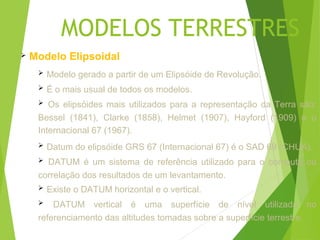 MODELOS TERRESTRES
   Modelo Elipsoidal
        Modelo gerado a partir de um Elipsóide de Revolução.
        É o mais usual de todos os modelos.
       Os elipsóides mais utilizados para a representação da Terra são:
     Bessel (1841), Clarke (1858), Helmet (1907), Hayford (1909) e o
     Internacional 67 (1967).
        Datum do elipsóide GRS 67 (Internacional 67) é o SAD 69 (CHUÁ).
      DATUM é um sistema de referência utilizado para o computo ou
     correlação dos resultados de um levantamento.
        Existe o DATUM horizontal e o vertical.
        DATUM vertical é uma superfície de nível utilizada no
     referenciamento das altitudes tomadas sobre a superfície terrestre.
 