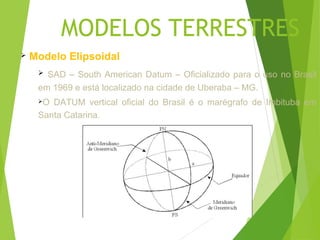 MODELOS TERRESTRES
   Modelo Elipsoidal
      SAD – South American Datum – Oficializado para o uso no Brasil
     em 1969 e está localizado na cidade de Uberaba – MG.
     O DATUM vertical oficial do Brasil é o marégrafo de Imbituba em
     Santa Catarina.
 