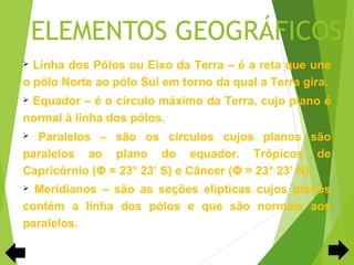 ELEMENTOS GEOGRÁFICOS
 Linha dos Pólos ou Eixo da Terra – é a reta que une
o pólo Norte ao pólo Sul em torno da qual a Terra gira.
Equador – é o círculo máximo da Terra, cujo plano é
normal à linha dos pólos.
 Paralelos – são os círculos cujos planos são
paralelos ao plano do equador. Trópicos de
Capricórnio (Φ = 23° 23’ S) e Câncer (Φ = 23° 23’ N).
 Meridianos – são as seções elípticas cujos planos
contém a linha dos pólos e que são normais aos
paralelos.
 