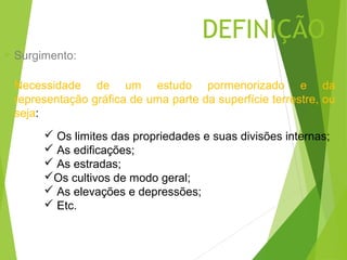 DEFINIÇÃO
   Surgimento:

    Necessidade de um estudo pormenorizado e da
    representação gráfica de uma parte da superfície terrestre, ou
    seja:
          Os limites das propriedades e suas divisões internas;
          As edificações;
          As estradas;
         Os cultivos de modo geral;
          As elevações e depressões;
          Etc.
 