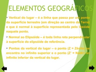 ELEMENTOS GEOGRÁFICOS
 Vertical do lugar – é a linha que passa por um ponto
da superfície terrestre (em direção ao centro da Terra)
e que é normal à superfície representada pelo Geóide
naquele ponto.
 Normal ao Elipsóide – é toda linha reta perpendicular
à superfície do elipsóide de referência.
 Pontos da vertical do lugar – o ponto (Z = Zênite) se
encontra no infinito superior e o ponto (Z’ = Nadir) no
infinito inferior da vertical do lugar.
 