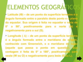 ELEMENTOS GEOGRÁFICOS
 Latitude (Φ) – de um ponto da superfície terrestre é o
ângulo formado entre o paralelo deste ponto e o plano
do equador. Sua origem é feita no equador e varia de
0° a 90°, positivamente para o norte (N) e
negativamente para o sul (S).
 Longitude ( λ) – de um ponto da superfície terrestre
é o ângulo formado entre o meridiano de origem,
conhecido com Greenwich, e o meridiano do lugar
(aquele que passa o ponto em questão). Sua
contagem é feita de 0° a 180°, positivamente para
oeste (W ou O) e negativamente para leste (E ou L).
 