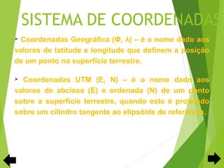 SISTEMA DE COORDENADAS
 Coordenadas Geográfica (Φ, λ) – é o nome dado aos
valores de latitude e longitude que definem a posição
de um ponto na superfície terrestre.

 Coordenadas UTM (E, N) – é o nome dado aos
valores de abcissa (E) e ordenada (N) de um ponto
sobre a superfície terrestre, quando este é projetado
sobre um cilindro tangente ao elipsóide de referência.
 