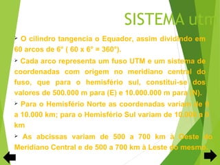 SISTEMA utm
 O cilindro tangencia o Equador, assim dividindo em
60 arcos de 6° ( 60 x 6° = 360°).
 Cada arco representa um fuso UTM e um sistema de
coordenadas com origem no meridiano central do
fuso, que para o hemisfério sul, constitui-se dos
valores de 500.000 m para (E) e 10.000.000 m para (N).
 Para o Hemisfério Norte as coordenadas variam de 0
a 10.000 km; para o Hemisfério Sul variam de 10.000 a 0
km
 As abcissas variam de 500 a 700 km à Oeste do
Meridiano Central e de 500 a 700 km à Leste do mesmo.
 